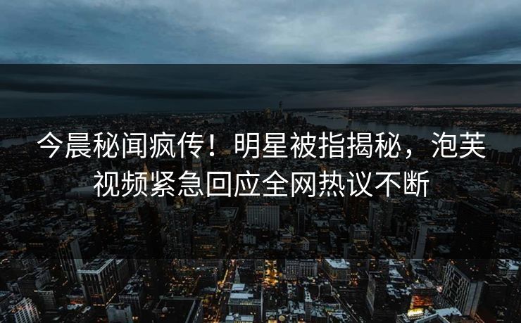 今晨秘闻疯传！明星被指揭秘，泡芙视频紧急回应全网热议不断