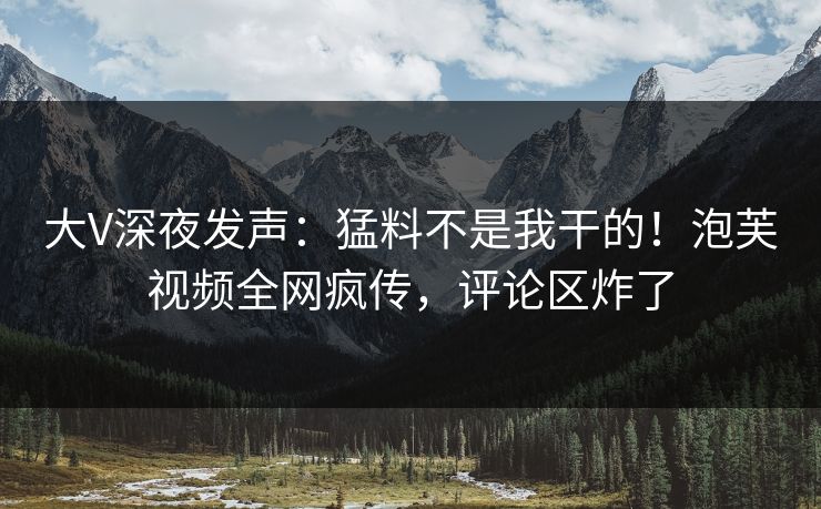 大V深夜发声：猛料不是我干的！泡芙视频全网疯传，评论区炸了