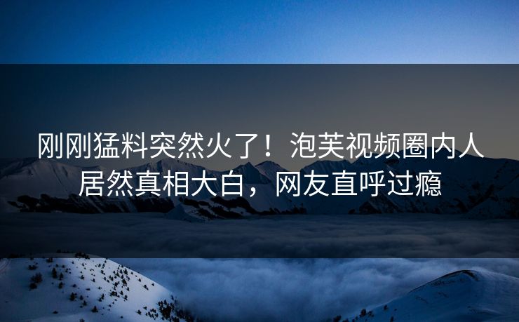 刚刚猛料突然火了！泡芙视频圈内人居然真相大白，网友直呼过瘾