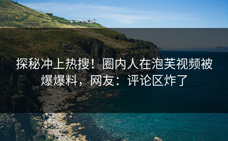 探秘冲上热搜！圈内人在泡芙视频被爆爆料，网友：评论区炸了