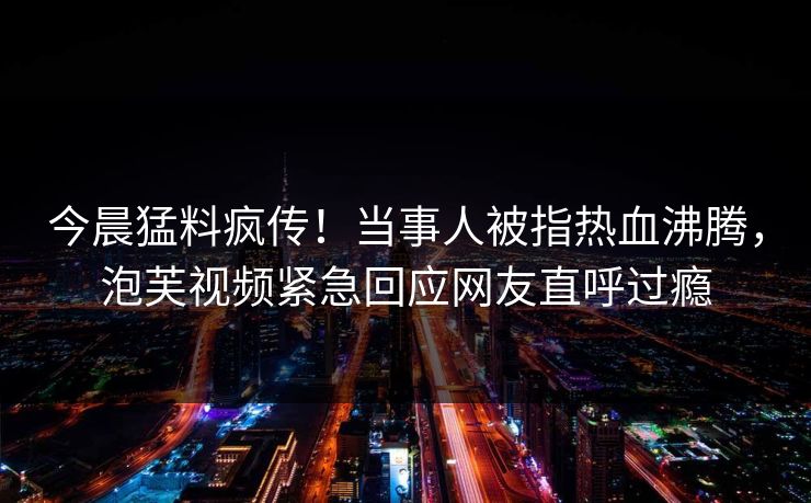 今晨猛料疯传！当事人被指热血沸腾，泡芙视频紧急回应网友直呼过瘾