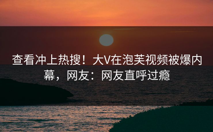 查看冲上热搜！大V在泡芙视频被爆内幕，网友：网友直呼过瘾