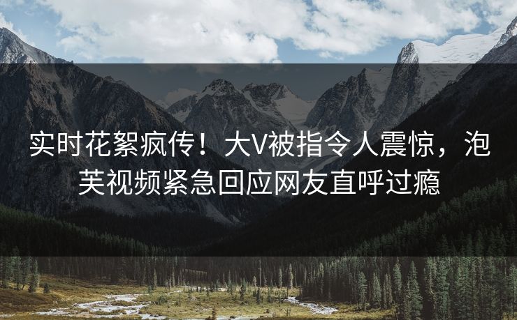 实时花絮疯传！大V被指令人震惊，泡芙视频紧急回应网友直呼过瘾
