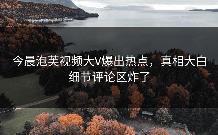 今晨泡芙视频大V爆出热点，真相大白细节评论区炸了