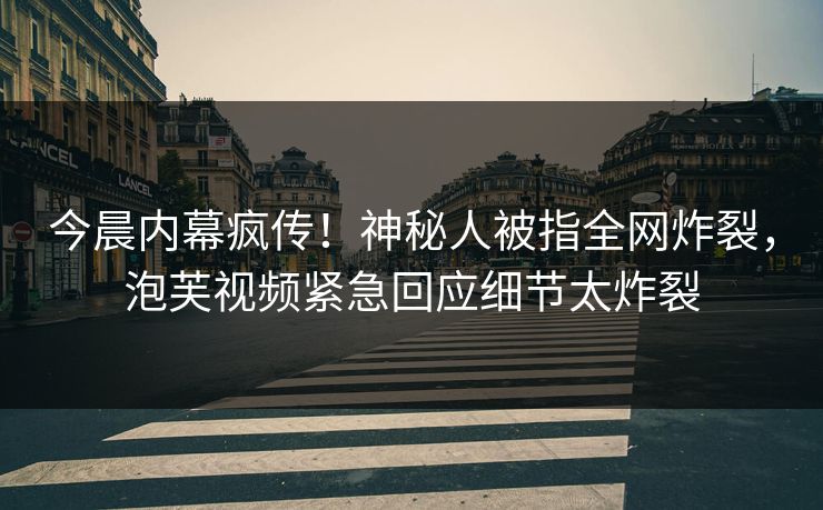 今晨内幕疯传！神秘人被指全网炸裂，泡芙视频紧急回应细节太炸裂