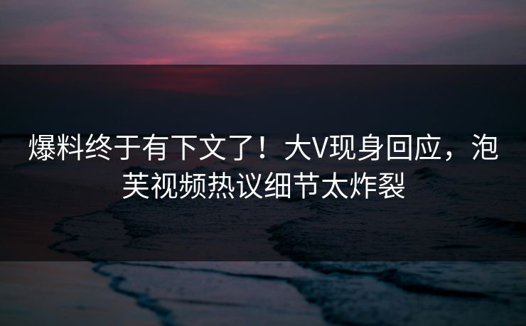 爆料终于有下文了！大V现身回应，泡芙视频热议细节太炸裂