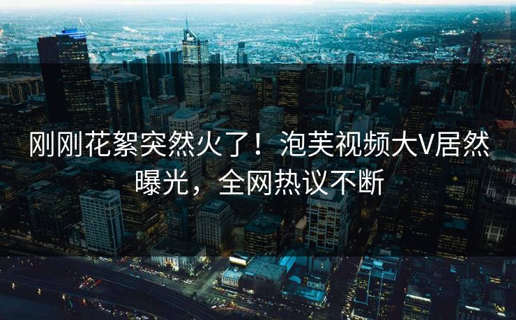 刚刚花絮突然火了！泡芙视频大V居然曝光，全网热议不断