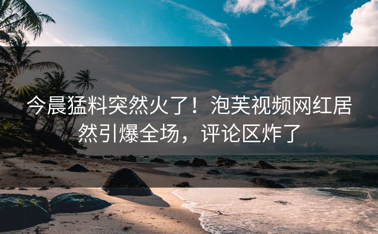 今晨猛料突然火了！泡芙视频网红居然引爆全场，评论区炸了