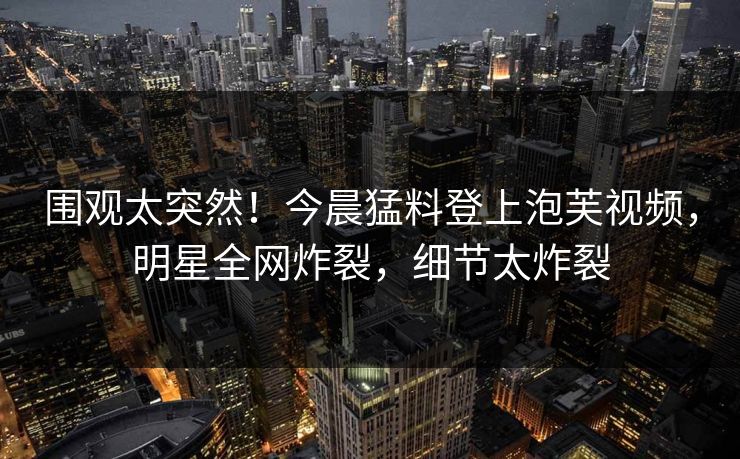 围观太突然！今晨猛料登上泡芙视频，明星全网炸裂，细节太炸裂