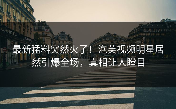 最新猛料突然火了！泡芙视频明星居然引爆全场，真相让人瞠目