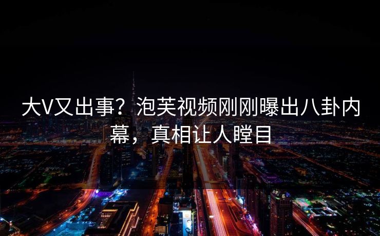 大V又出事？泡芙视频刚刚曝出八卦内幕，真相让人瞠目