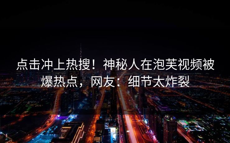 点击冲上热搜！神秘人在泡芙视频被爆热点，网友：细节太炸裂