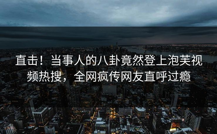 直击！当事人的八卦竟然登上泡芙视频热搜，全网疯传网友直呼过瘾