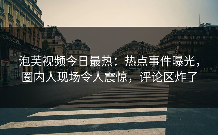 泡芙视频今日最热：热点事件曝光，圈内人现场令人震惊，评论区炸了