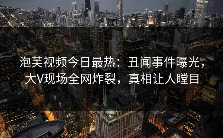 泡芙视频今日最热：丑闻事件曝光，大V现场全网炸裂，真相让人瞠目
