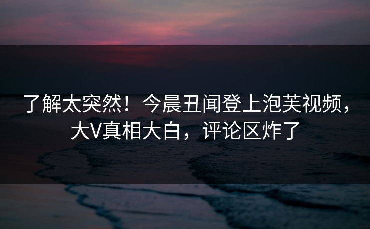 了解太突然！今晨丑闻登上泡芙视频，大V真相大白，评论区炸了