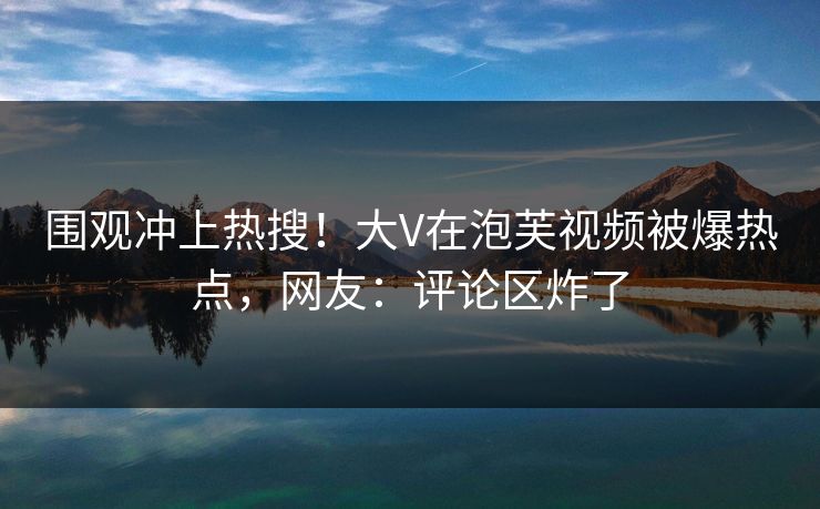 围观冲上热搜！大V在泡芙视频被爆热点，网友：评论区炸了