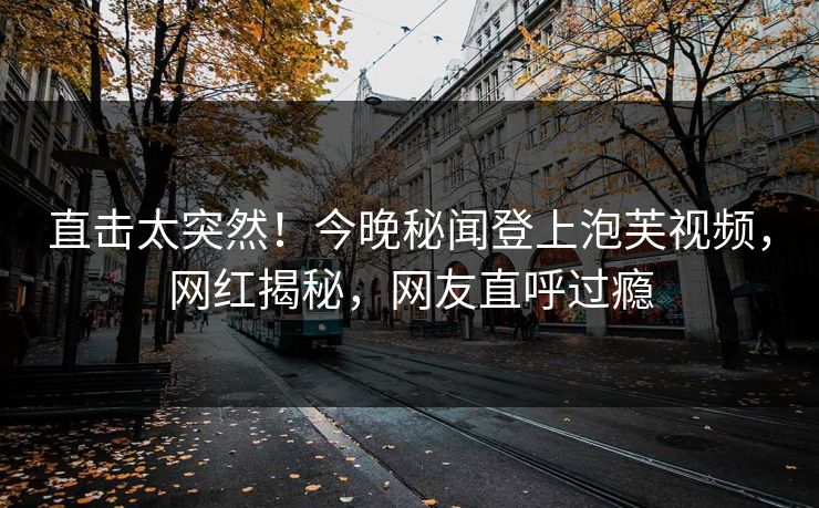 直击太突然！今晚秘闻登上泡芙视频，网红揭秘，网友直呼过瘾