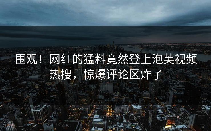围观！网红的猛料竟然登上泡芙视频热搜，惊爆评论区炸了