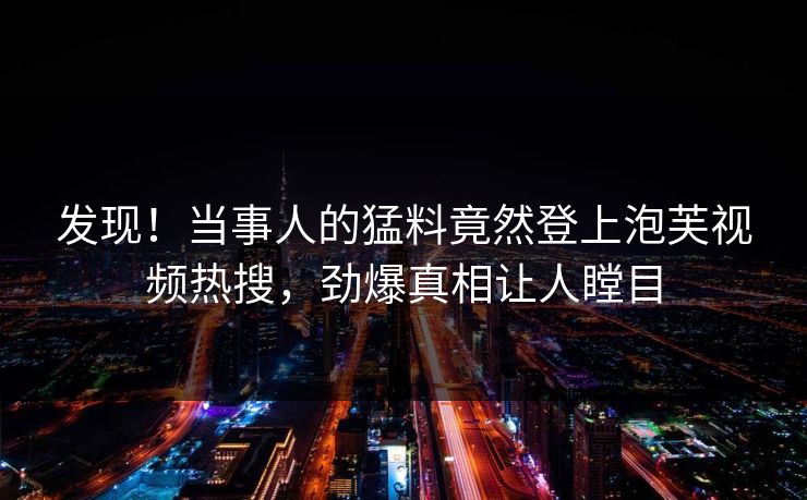 发现！当事人的猛料竟然登上泡芙视频热搜，劲爆真相让人瞠目