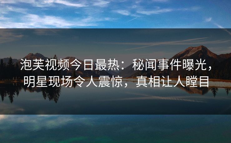 泡芙视频今日最热：秘闻事件曝光，明星现场令人震惊，真相让人瞠目