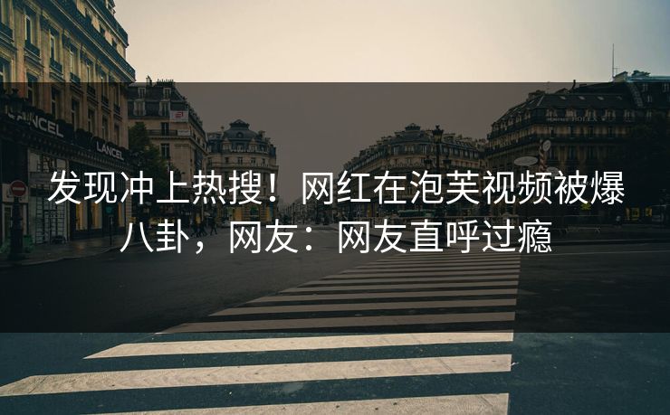发现冲上热搜！网红在泡芙视频被爆八卦，网友：网友直呼过瘾