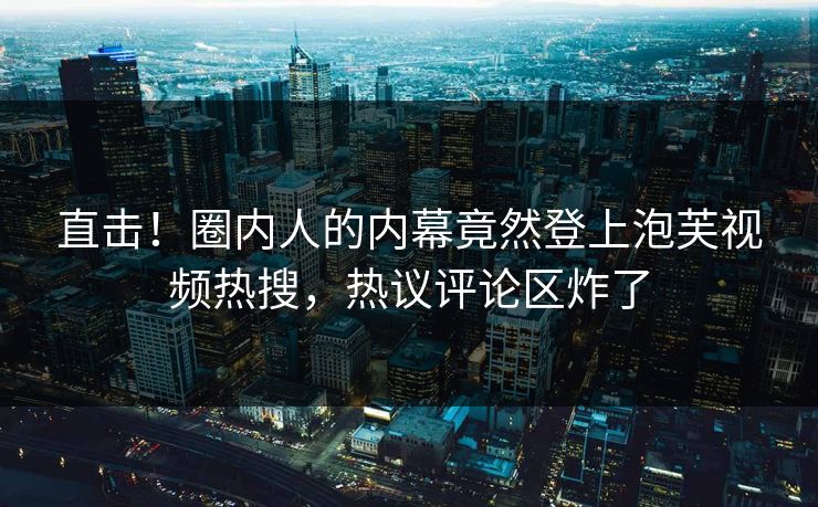 直击！圈内人的内幕竟然登上泡芙视频热搜，热议评论区炸了