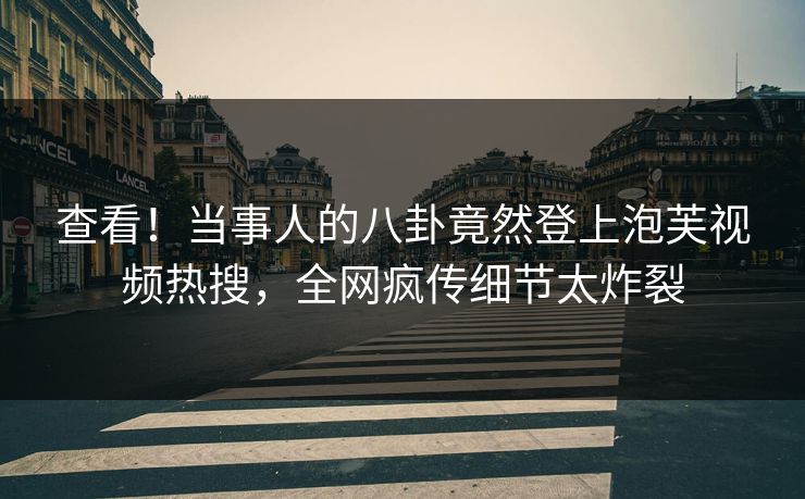 查看！当事人的八卦竟然登上泡芙视频热搜，全网疯传细节太炸裂