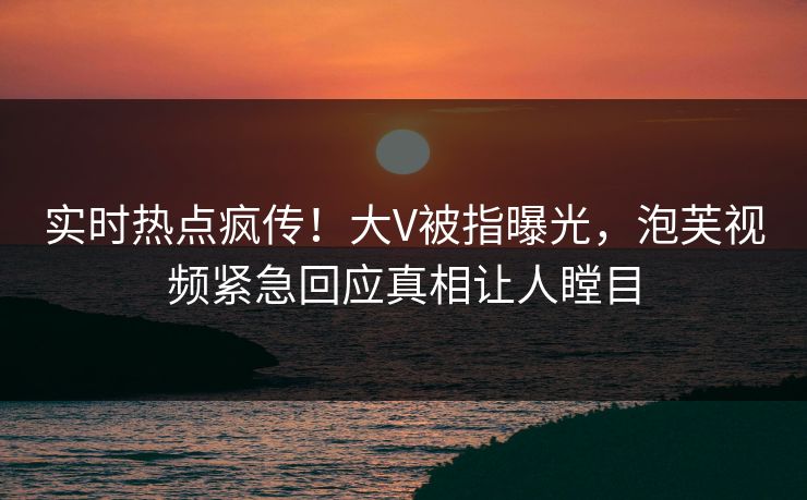 实时热点疯传！大V被指曝光，泡芙视频紧急回应真相让人瞠目