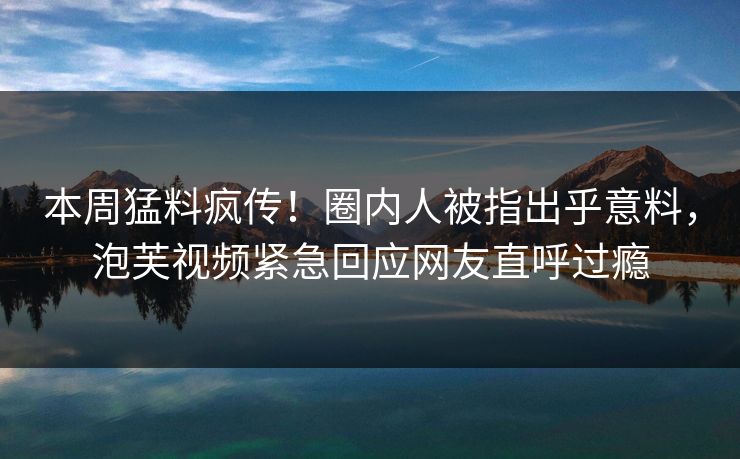 本周猛料疯传！圈内人被指出乎意料，泡芙视频紧急回应网友直呼过瘾