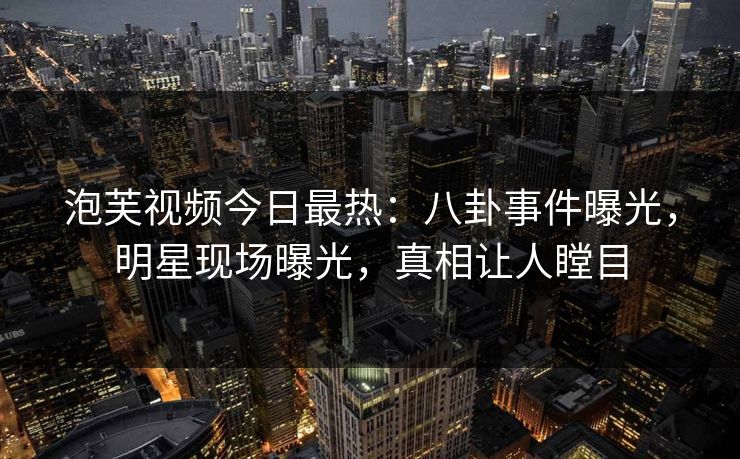 泡芙视频今日最热：八卦事件曝光，明星现场曝光，真相让人瞠目