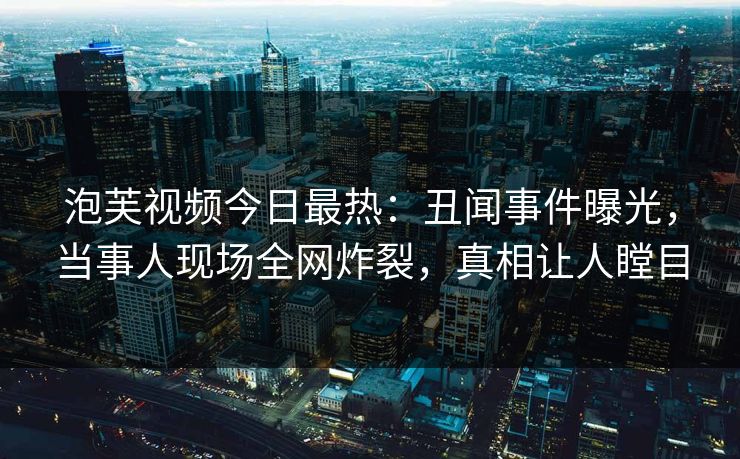 泡芙视频今日最热：丑闻事件曝光，当事人现场全网炸裂，真相让人瞠目