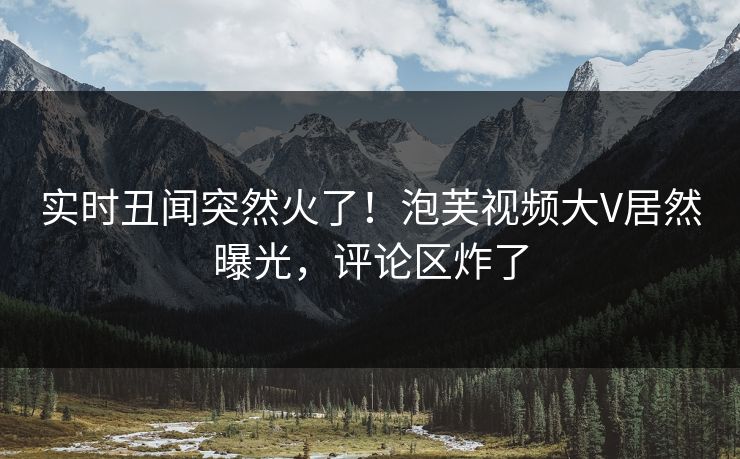 实时丑闻突然火了！泡芙视频大V居然曝光，评论区炸了