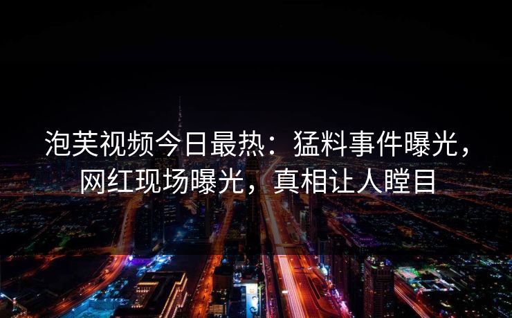 泡芙视频今日最热：猛料事件曝光，网红现场曝光，真相让人瞠目