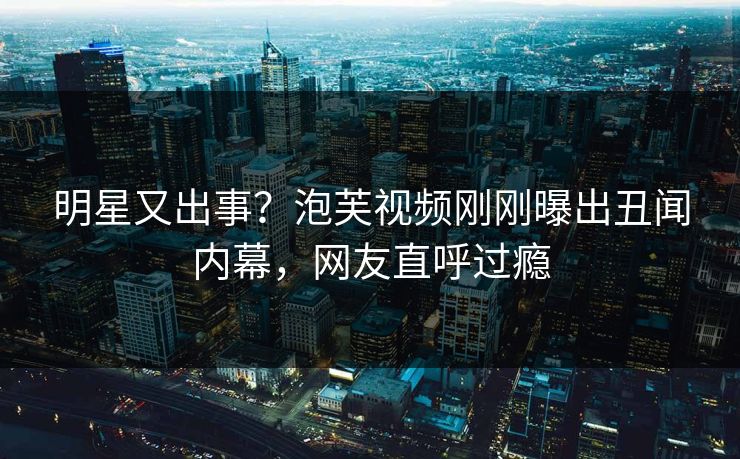明星又出事？泡芙视频刚刚曝出丑闻内幕，网友直呼过瘾