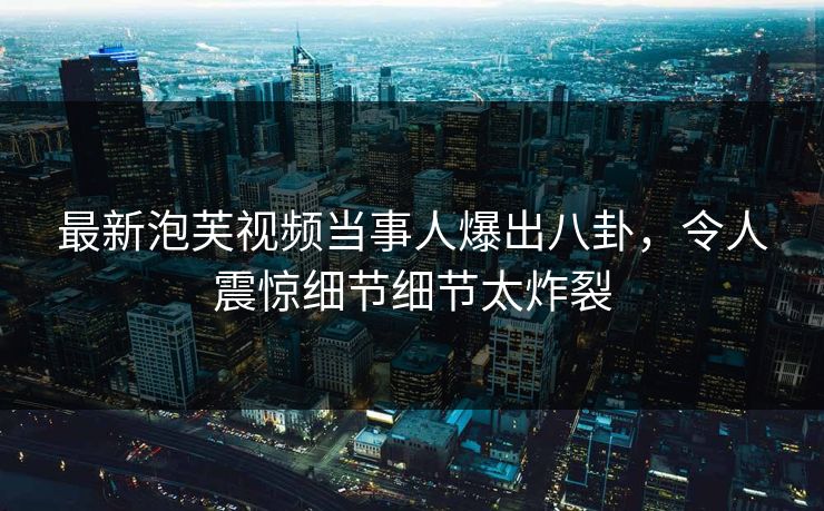 最新泡芙视频当事人爆出八卦，令人震惊细节细节太炸裂