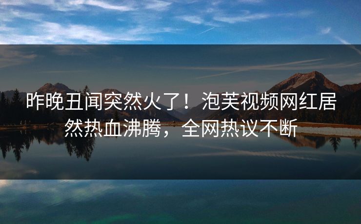 昨晚丑闻突然火了！泡芙视频网红居然热血沸腾，全网热议不断
