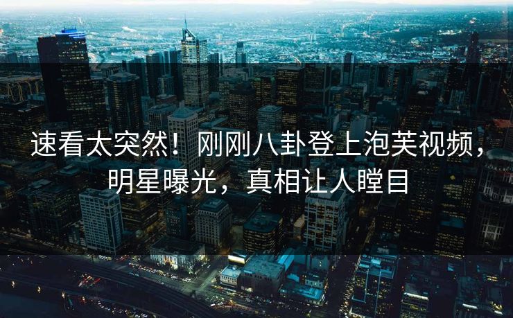 速看太突然！刚刚八卦登上泡芙视频，明星曝光，真相让人瞠目