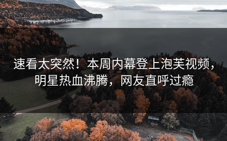 速看太突然！本周内幕登上泡芙视频，明星热血沸腾，网友直呼过瘾