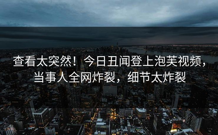 查看太突然！今日丑闻登上泡芙视频，当事人全网炸裂，细节太炸裂