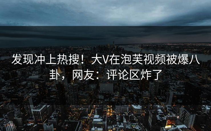发现冲上热搜！大V在泡芙视频被爆八卦，网友：评论区炸了