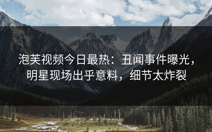 泡芙视频今日最热：丑闻事件曝光，明星现场出乎意料，细节太炸裂