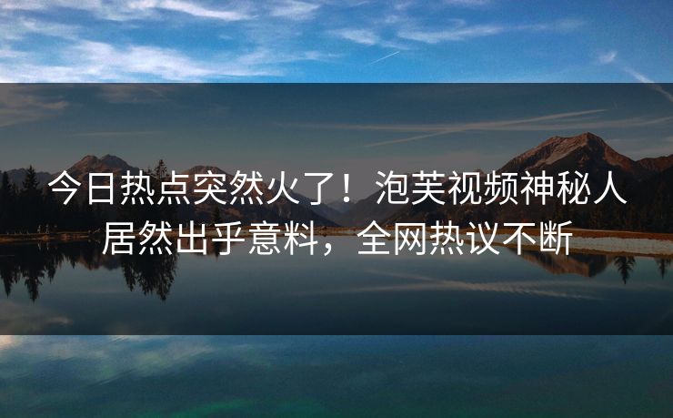 今日热点突然火了！泡芙视频神秘人居然出乎意料，全网热议不断