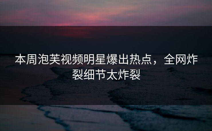 本周泡芙视频明星爆出热点，全网炸裂细节太炸裂