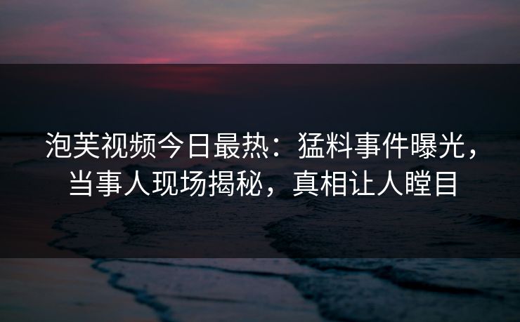 泡芙视频今日最热：猛料事件曝光，当事人现场揭秘，真相让人瞠目