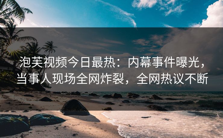 泡芙视频今日最热：内幕事件曝光，当事人现场全网炸裂，全网热议不断