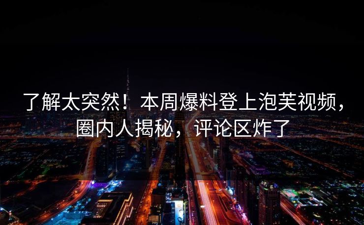了解太突然！本周爆料登上泡芙视频，圈内人揭秘，评论区炸了