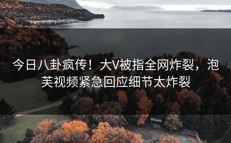 今日八卦疯传！大V被指全网炸裂，泡芙视频紧急回应细节太炸裂