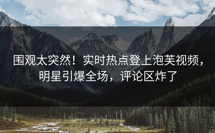 围观太突然！实时热点登上泡芙视频，明星引爆全场，评论区炸了