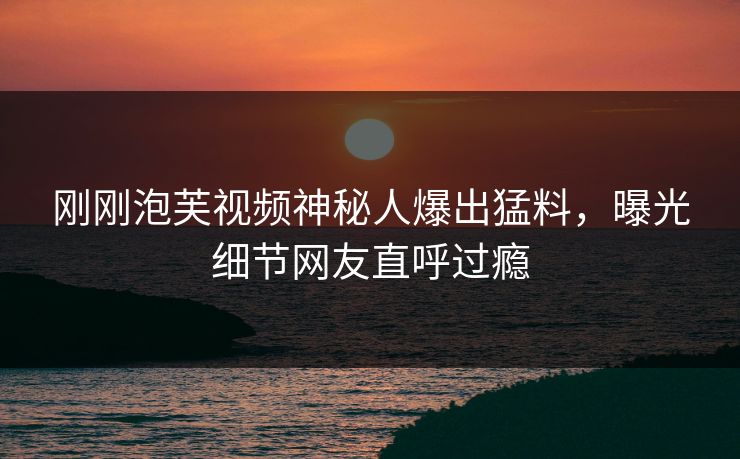 刚刚泡芙视频神秘人爆出猛料，曝光细节网友直呼过瘾